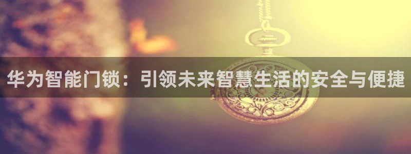 富联娱乐开户流程：华为智能门锁：引领未来智慧生活的安全与便捷