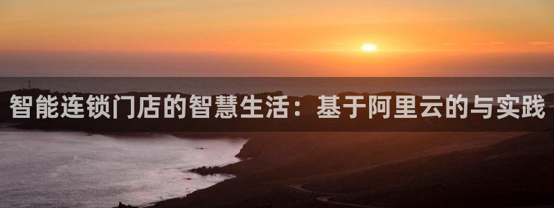 富联娱乐登录地址：智能连锁门店的智慧生活：基于阿里云的与实践